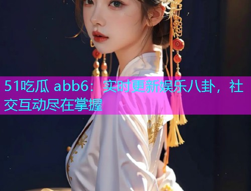 51吃瓜 abb6：实时更新娱乐八卦，社交互动尽在掌握