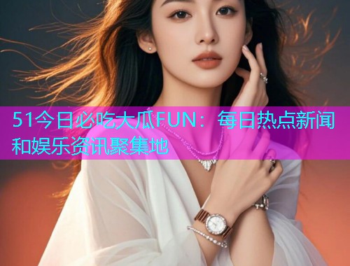 51今日必吃大瓜FUN：每日热点新闻和娱乐资讯聚集地