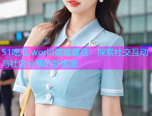 51吃瓜.world戴璐蘑菇：探索社交互动与社区分享的新维度