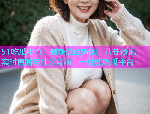 51吃瓜中心：最新热点新闻、八卦资讯、实时直播与社区互动，一站式吃瓜平台