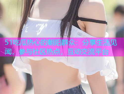 51吃瓜热心的朝阳群众：分享生活见闻，参与社区热点，互动交流平台