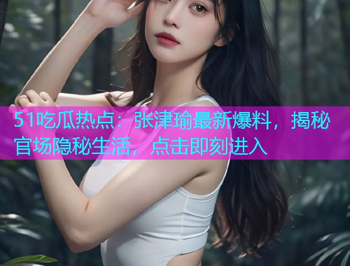 51吃瓜热点：张津瑜最新爆料，揭秘官场隐秘生活，点击即刻进入