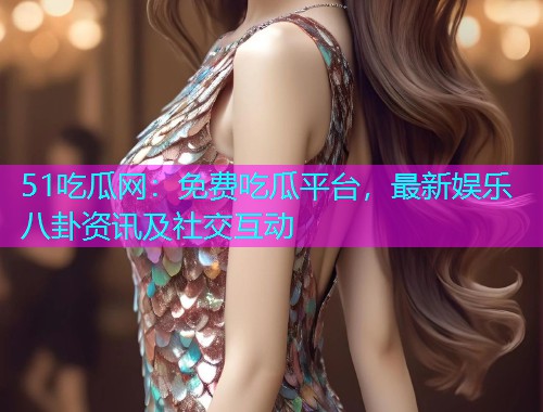 51吃瓜网：免费吃瓜平台，最新娱乐八卦资讯及社交互动