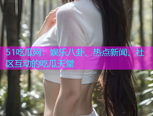 51吃瓜网：娱乐八卦、热点新闻、社区互动的吃瓜天堂