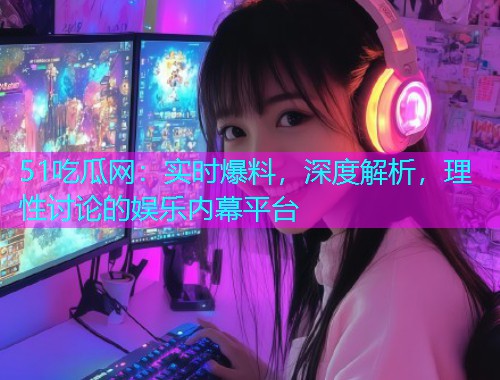51吃瓜网：实时爆料，深度解析，理性讨论的娱乐内幕平台