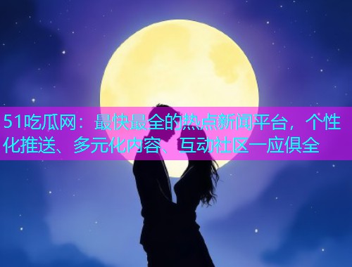 51吃瓜网：最快最全的热点新闻平台，个性化推送、多元化内容、互动社区一应俱全