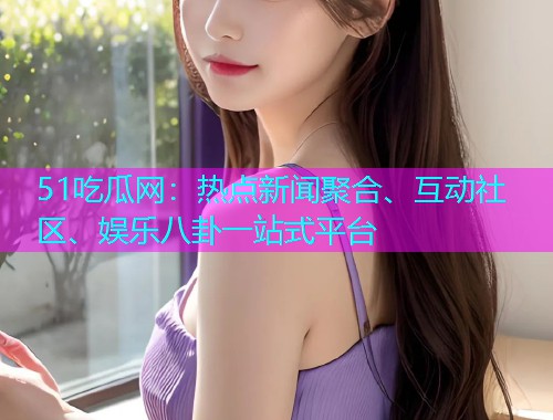 51吃瓜网：热点新闻聚合、互动社区、娱乐八卦一站式平台