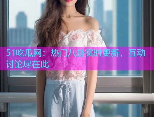 51吃瓜网：热门八卦实时更新，互动讨论尽在此
