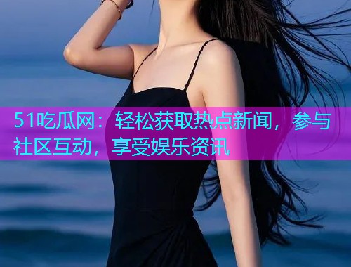 51吃瓜网：轻松获取热点新闻，参与社区互动，享受娱乐资讯