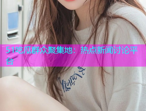 51吃瓜群众聚集地：热点新闻讨论平台