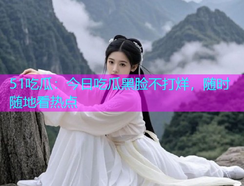 51吃瓜：今日吃瓜黑脸不打烊，随时随地看热点