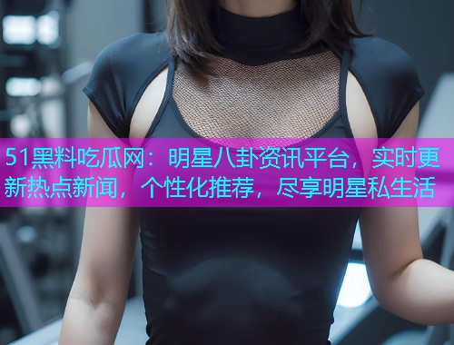 51黑料吃瓜网：明星八卦资讯平台，实时更新热点新闻，个性化推荐，尽享明星私生活