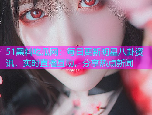 51黑料吃瓜网：每日更新明星八卦资讯，实时直播互动，分享热点新闻