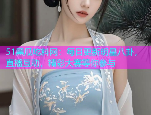 51黑瓜吃料网：每日更新明星八卦，直播互动，精彩大赛等你参与