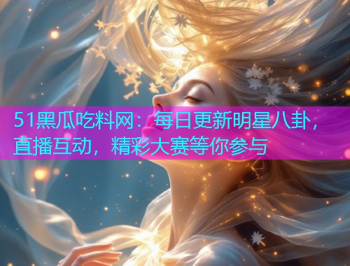 51黑瓜吃料网：每日更新明星八卦，直播互动，精彩大赛等你参与