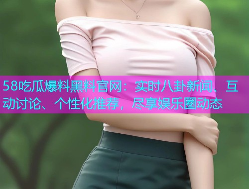 58吃瓜爆料黑料官网：实时八卦新闻、互动讨论、个性化推荐，尽享娱乐圈动态