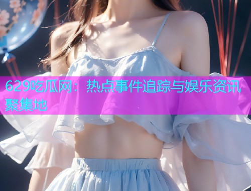 629吃瓜网：热点事件追踪与娱乐资讯聚集地