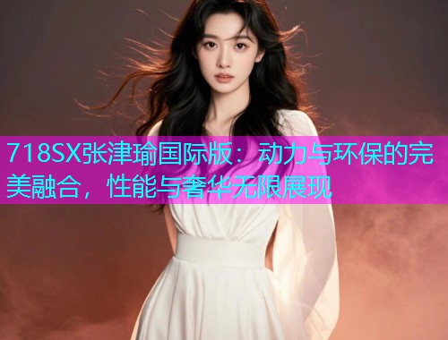 718SX张津瑜国际版：动力与环保的完美融合，性能与奢华无限展现