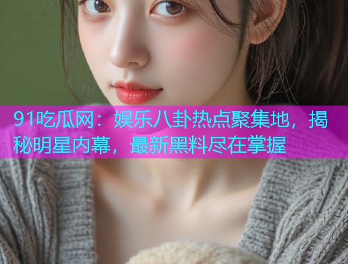 91吃瓜网：娱乐八卦热点聚集地，揭秘明星内幕，最新黑料尽在掌握