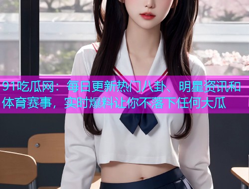 91吃瓜网：每日更新热门八卦、明星资讯和体育赛事，实时爆料让你不落下任何大瓜