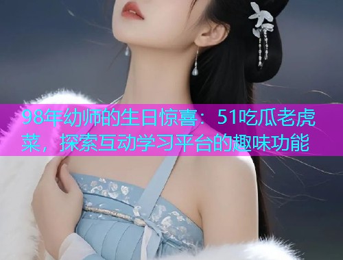 98年幼师的生日惊喜：51吃瓜老虎菜，探索互动学习平台的趣味功能