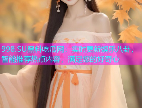 998.SU黑料吃瓜网：实时更新娱乐八卦，智能推荐热点内容，满足您的好奇心