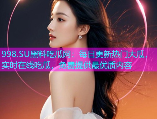 998.SU黑料吃瓜网：每日更新热门大瓜，实时在线吃瓜，免费提供最优质内容