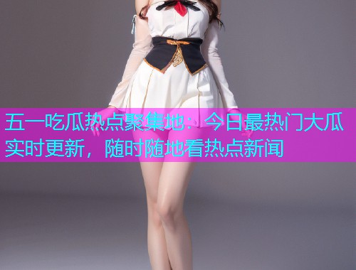 五一吃瓜热点聚集地：今日最热门大瓜实时更新，随时随地看热点新闻