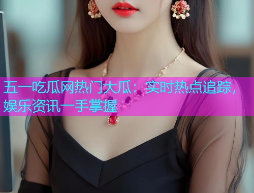 五一吃瓜网热门大瓜：实时热点追踪，娱乐资讯一手掌握