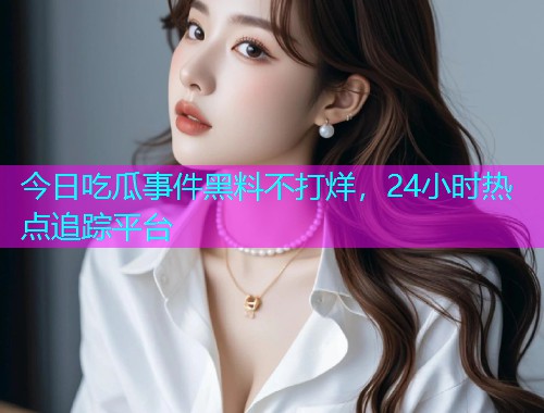 今日吃瓜事件黑料不打烊，24小时热点追踪平台