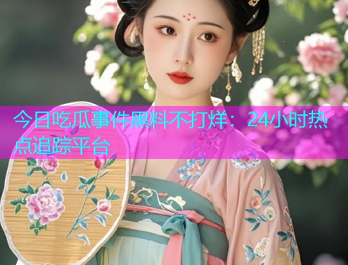 今日吃瓜事件黑料不打烊：24小时热点追踪平台