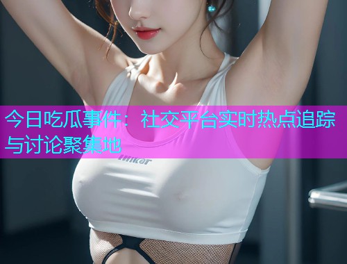 今日吃瓜事件：社交平台实时热点追踪与讨论聚集地