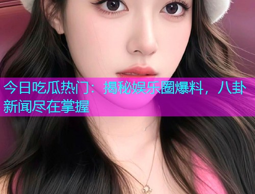 今日吃瓜热门：揭秘娱乐圈爆料，八卦新闻尽在掌握