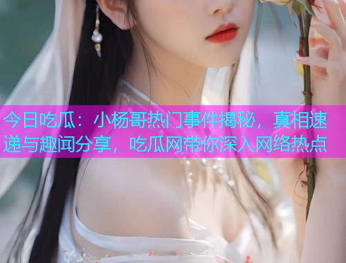 今日吃瓜：小杨哥热门事件揭秘，真相速递与趣闻分享，吃瓜网带你深入网络热点