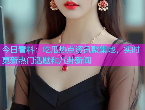 今日看料：吃瓜热点资讯聚集地，实时更新热门话题和八卦新闻