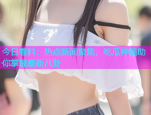 今日看料：热点新闻聚焦，吃瓜神器助你掌握最新八卦