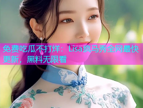 免费吃瓜不打烊：Lisa疯马秀全网最快更新，黑料无限看