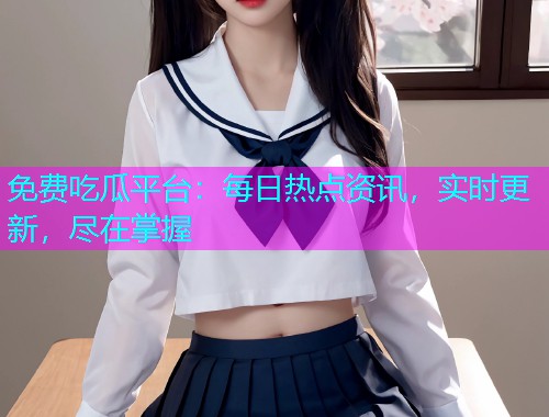 免费吃瓜平台：每日热点资讯，实时更新，尽在掌握