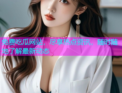 免费吃瓜网站，尽享热点资讯，随时随地了解最新动态