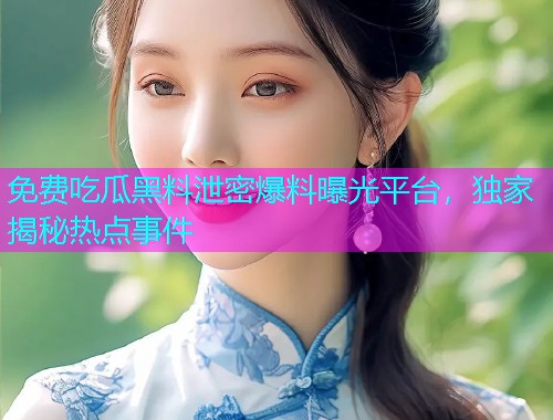 免费吃瓜黑料泄密爆料曝光平台，独家揭秘热点事件