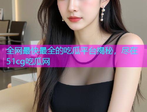 全网最快最全的吃瓜平台揭秘，尽在51cg吃瓜网