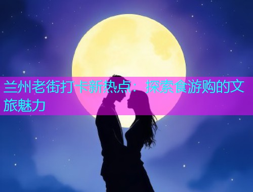 兰州老街打卡新热点：探索食游购的文旅魅力