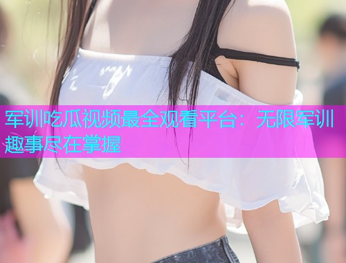 军训吃瓜视频最全观看平台：无限军训趣事尽在掌握
