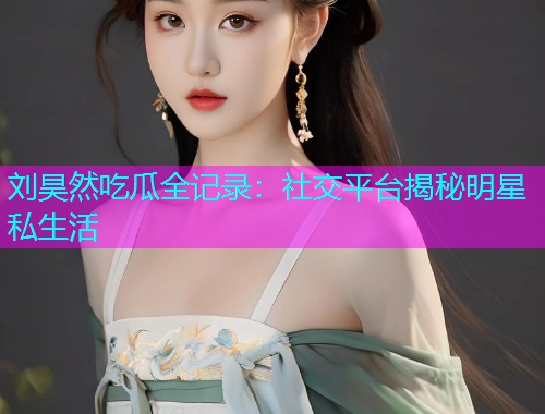 刘昊然吃瓜全记录：社交平台揭秘明星私生活
