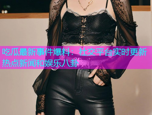 吃瓜最新事件爆料：社交平台实时更新热点新闻和娱乐八卦