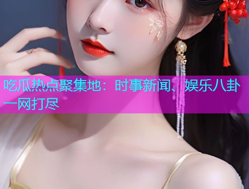 吃瓜热点聚集地：时事新闻、娱乐八卦一网打尽