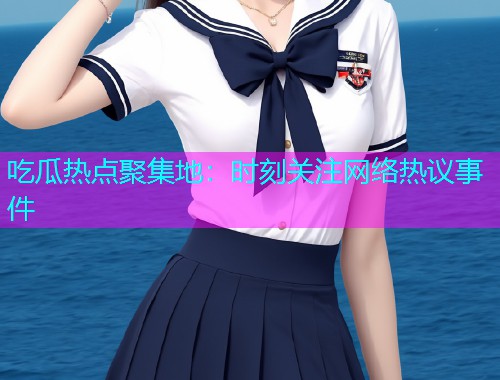 吃瓜热点聚集地：时刻关注网络热议事件