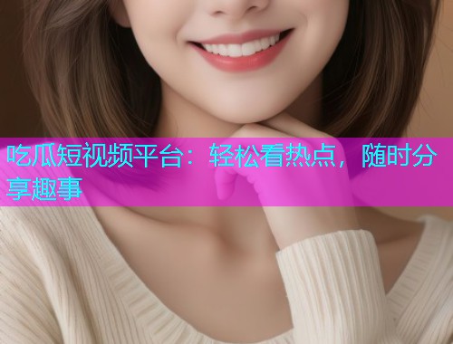 吃瓜短视频平台：轻松看热点，随时分享趣事