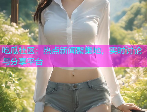 吃瓜社区：热点新闻聚集地，实时讨论与分享平台