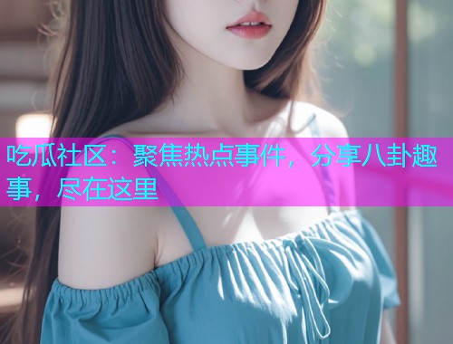 吃瓜社区：聚焦热点事件，分享八卦趣事，尽在这里